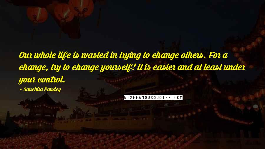 Sanchita Pandey Quotes: Our whole life is wasted in trying to change others. For a change, try to change yourself! It is easier and at least under your control.