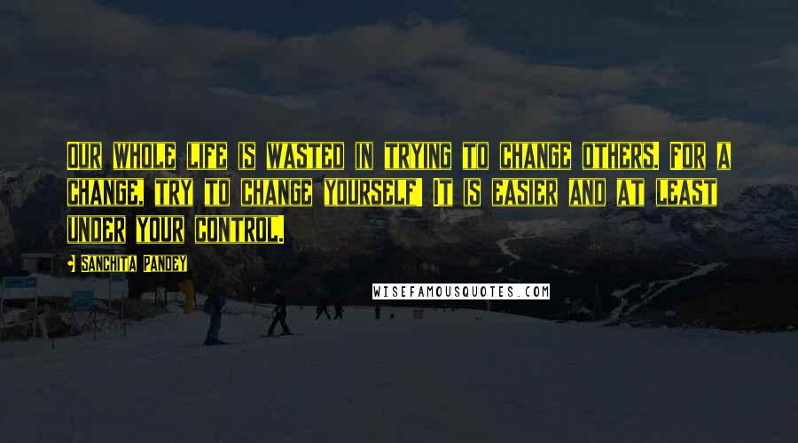 Sanchita Pandey Quotes: Our whole life is wasted in trying to change others. For a change, try to change yourself! It is easier and at least under your control.