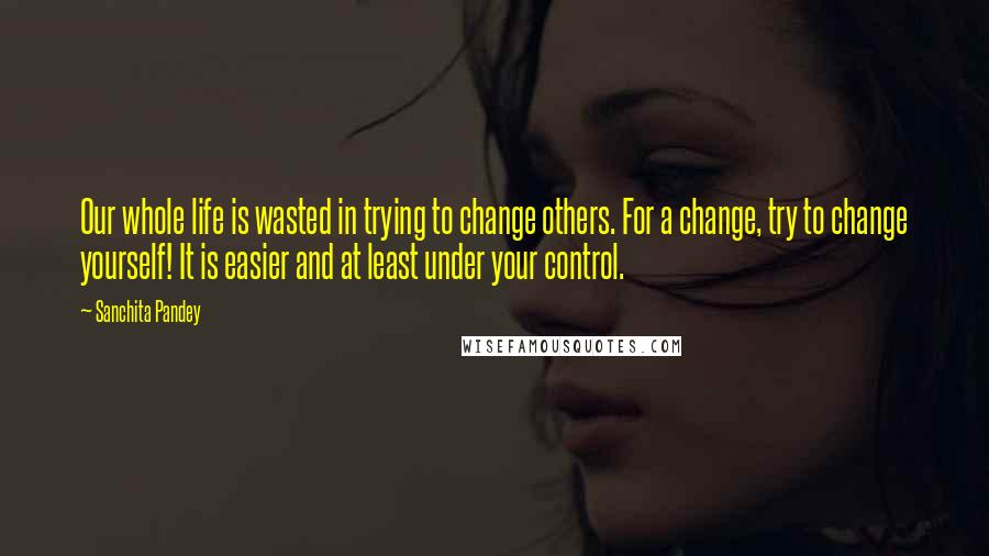 Sanchita Pandey Quotes: Our whole life is wasted in trying to change others. For a change, try to change yourself! It is easier and at least under your control.