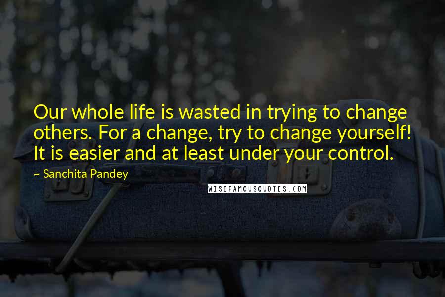 Sanchita Pandey Quotes: Our whole life is wasted in trying to change others. For a change, try to change yourself! It is easier and at least under your control.