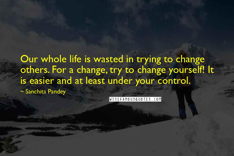 Sanchita Pandey Quotes: Our whole life is wasted in trying to change others. For a change, try to change yourself! It is easier and at least under your control.