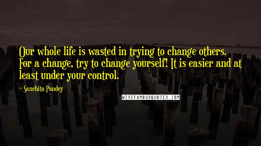 Sanchita Pandey Quotes: Our whole life is wasted in trying to change others. For a change, try to change yourself! It is easier and at least under your control.