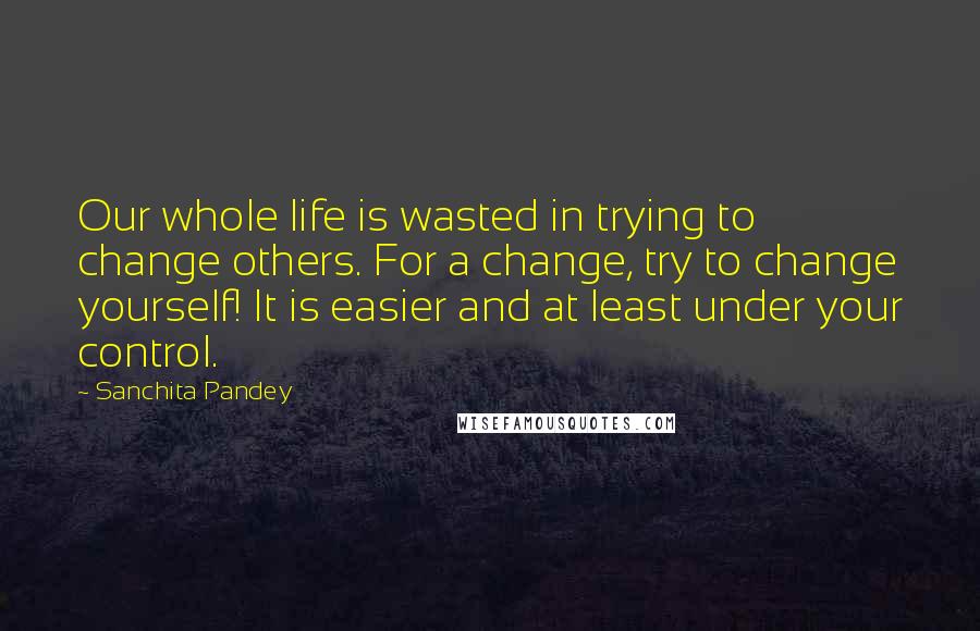 Sanchita Pandey Quotes: Our whole life is wasted in trying to change others. For a change, try to change yourself! It is easier and at least under your control.