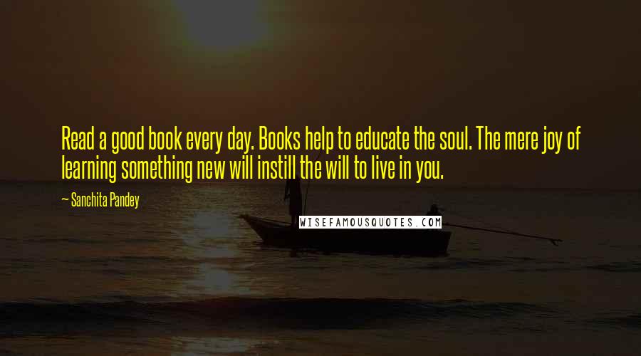 Sanchita Pandey Quotes: Read a good book every day. Books help to educate the soul. The mere joy of learning something new will instill the will to live in you.