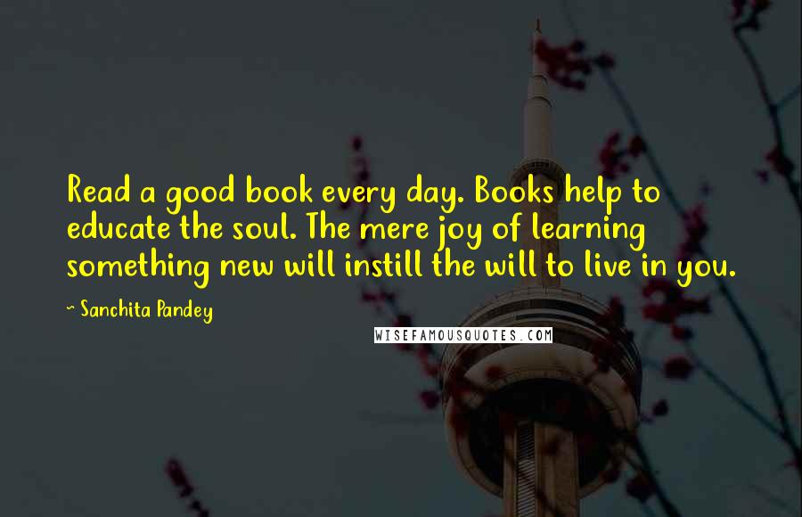 Sanchita Pandey Quotes: Read a good book every day. Books help to educate the soul. The mere joy of learning something new will instill the will to live in you.