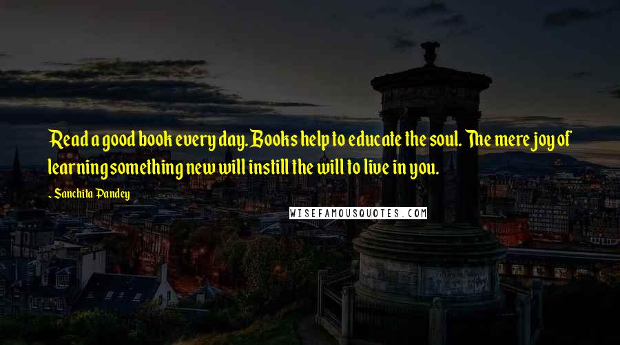 Sanchita Pandey Quotes: Read a good book every day. Books help to educate the soul. The mere joy of learning something new will instill the will to live in you.