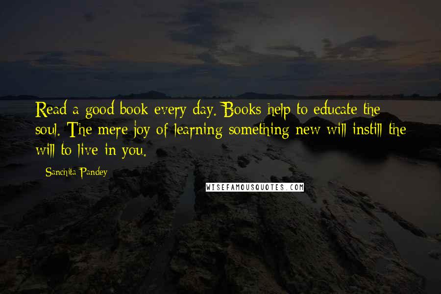 Sanchita Pandey Quotes: Read a good book every day. Books help to educate the soul. The mere joy of learning something new will instill the will to live in you.