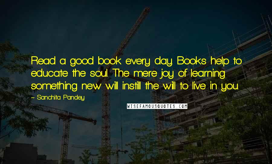 Sanchita Pandey Quotes: Read a good book every day. Books help to educate the soul. The mere joy of learning something new will instill the will to live in you.