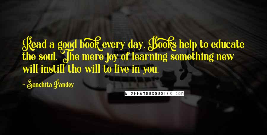 Sanchita Pandey Quotes: Read a good book every day. Books help to educate the soul. The mere joy of learning something new will instill the will to live in you.