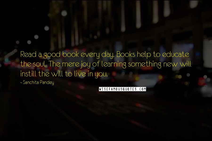 Sanchita Pandey Quotes: Read a good book every day. Books help to educate the soul. The mere joy of learning something new will instill the will to live in you.