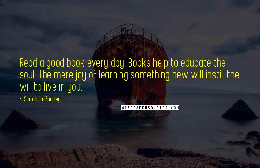 Sanchita Pandey Quotes: Read a good book every day. Books help to educate the soul. The mere joy of learning something new will instill the will to live in you.