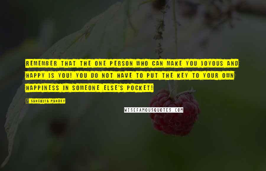 Sanchita Pandey Quotes: Remember that the one person who can make you joyous and happy is YOU! You do not have to put the key to your own happiness in someone else's pocket!