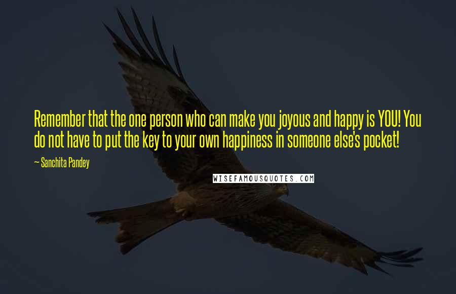 Sanchita Pandey Quotes: Remember that the one person who can make you joyous and happy is YOU! You do not have to put the key to your own happiness in someone else's pocket!