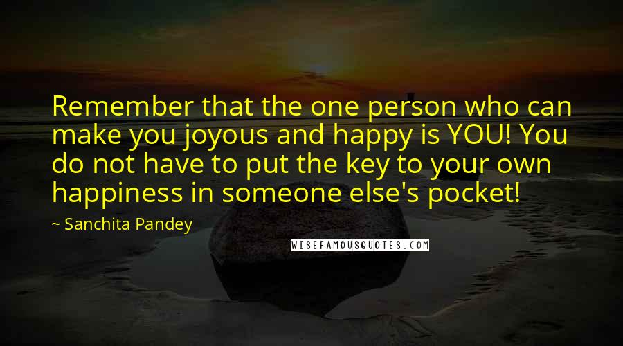 Sanchita Pandey Quotes: Remember that the one person who can make you joyous and happy is YOU! You do not have to put the key to your own happiness in someone else's pocket!