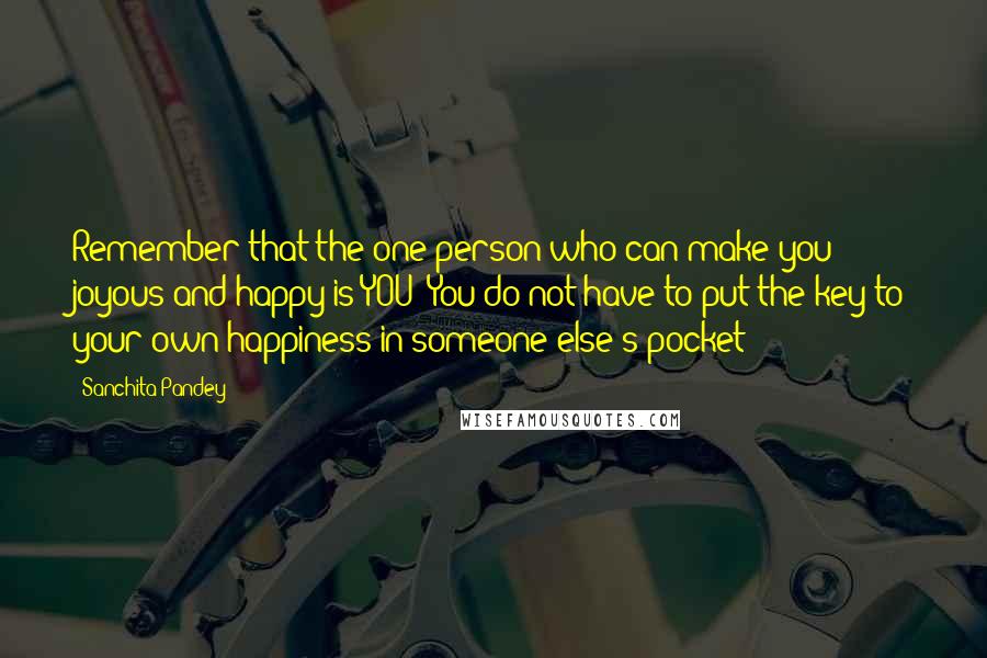 Sanchita Pandey Quotes: Remember that the one person who can make you joyous and happy is YOU! You do not have to put the key to your own happiness in someone else's pocket!