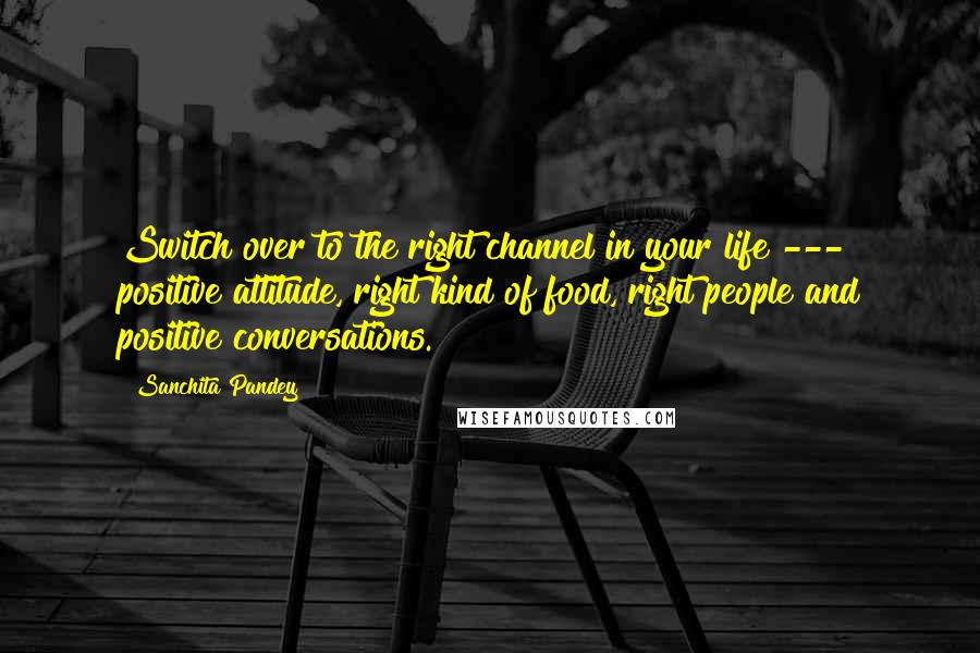 Sanchita Pandey Quotes: Switch over to the right channel in your life --- positive attitude, right kind of food, right people and positive conversations.