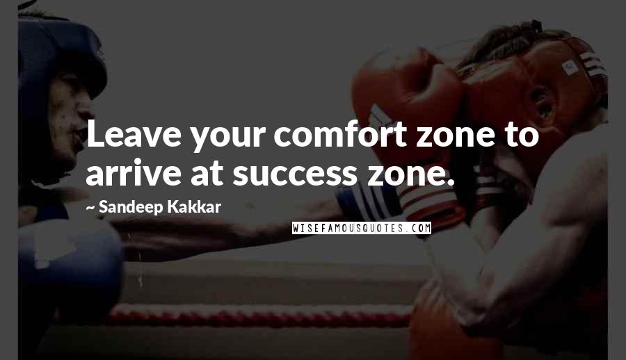 Sandeep Kakkar Quotes: Leave your comfort zone to arrive at success zone.