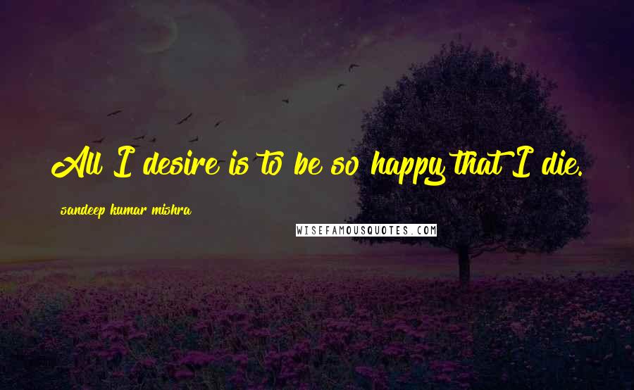 Sandeep Kumar Mishra Quotes: All I desire is to be so happy that I die.