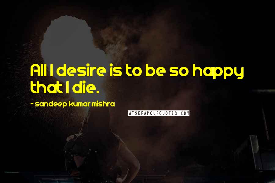 Sandeep Kumar Mishra Quotes: All I desire is to be so happy that I die.