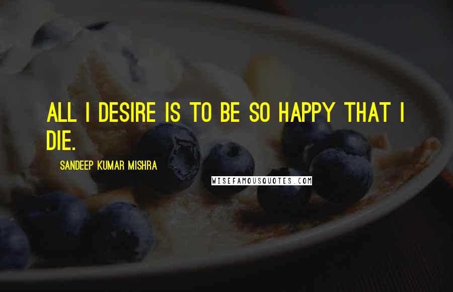 Sandeep Kumar Mishra Quotes: All I desire is to be so happy that I die.