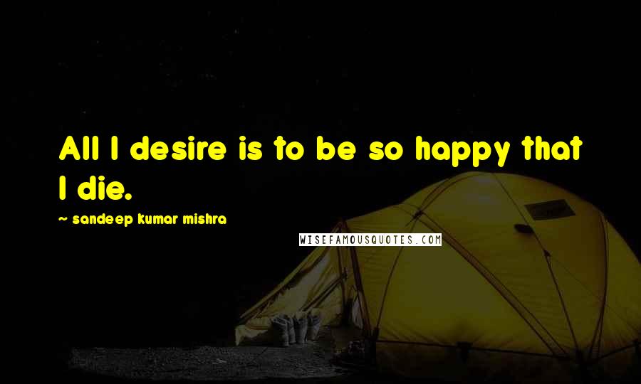 Sandeep Kumar Mishra Quotes: All I desire is to be so happy that I die.