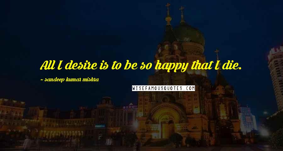 Sandeep Kumar Mishra Quotes: All I desire is to be so happy that I die.