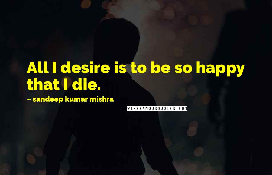 Sandeep Kumar Mishra Quotes: All I desire is to be so happy that I die.