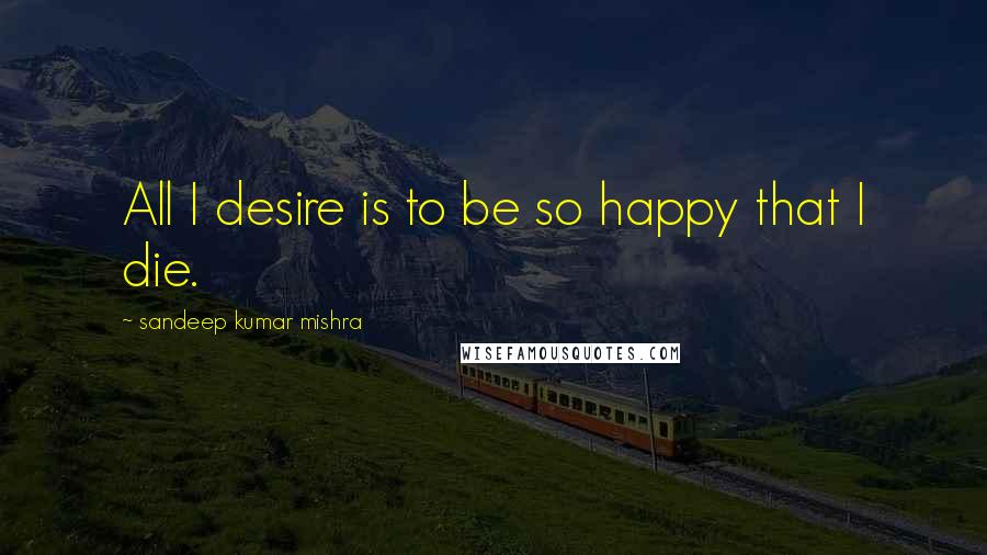 Sandeep Kumar Mishra Quotes: All I desire is to be so happy that I die.