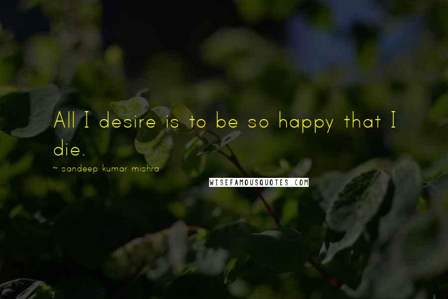 Sandeep Kumar Mishra Quotes: All I desire is to be so happy that I die.