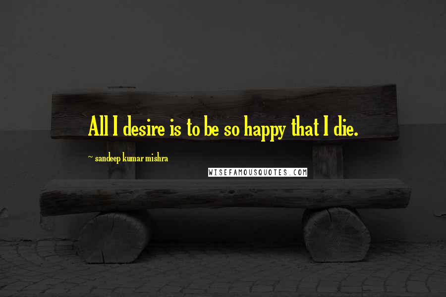 Sandeep Kumar Mishra Quotes: All I desire is to be so happy that I die.