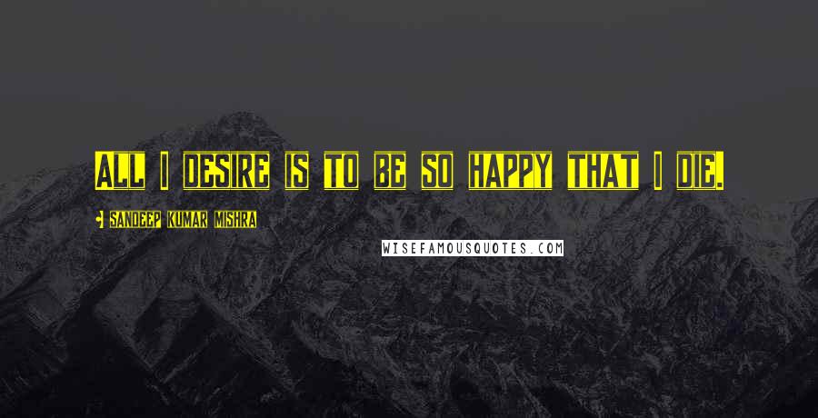 Sandeep Kumar Mishra Quotes: All I desire is to be so happy that I die.