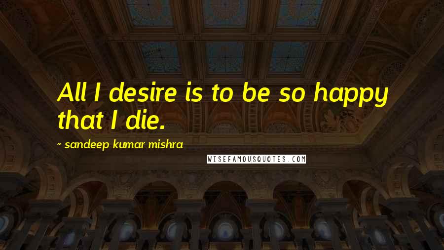 Sandeep Kumar Mishra Quotes: All I desire is to be so happy that I die.