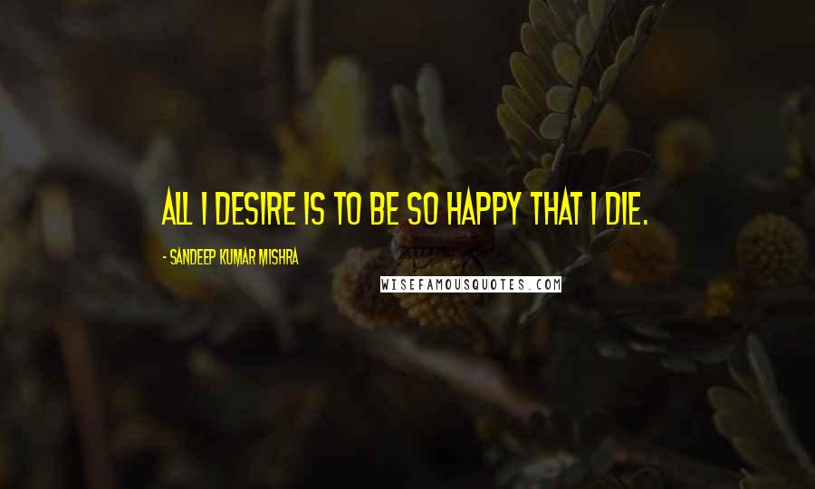 Sandeep Kumar Mishra Quotes: All I desire is to be so happy that I die.