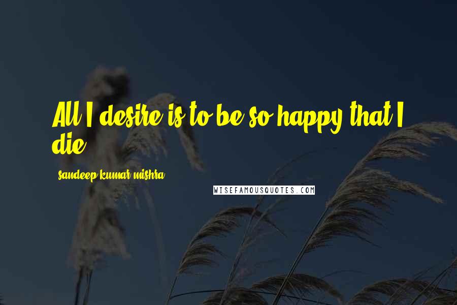 Sandeep Kumar Mishra Quotes: All I desire is to be so happy that I die.