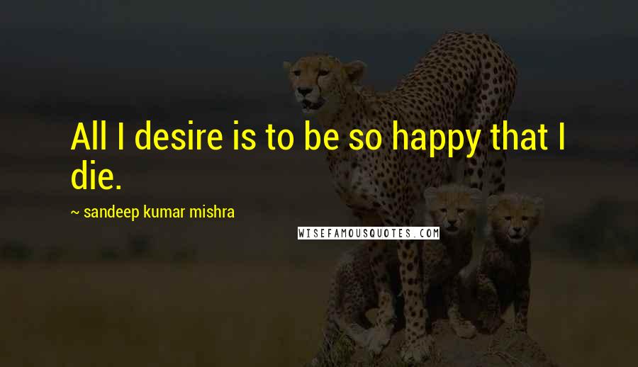 Sandeep Kumar Mishra Quotes: All I desire is to be so happy that I die.