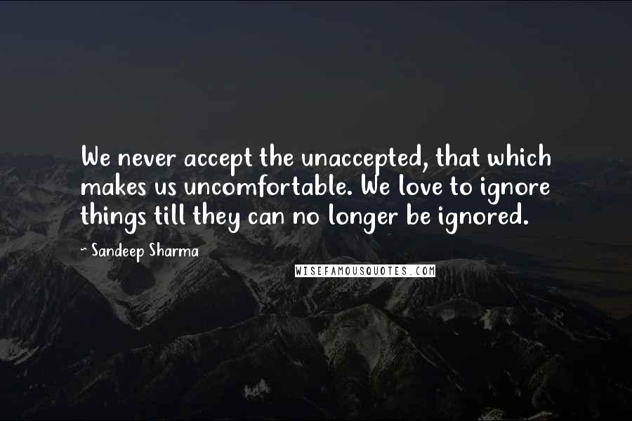 Sandeep Sharma Quotes: We never accept the unaccepted, that which makes us uncomfortable. We love to ignore things till they can no longer be ignored.