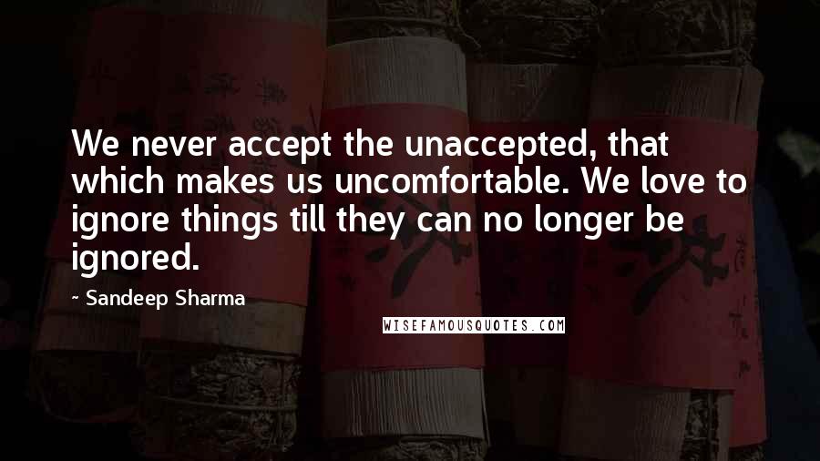 Sandeep Sharma Quotes: We never accept the unaccepted, that which makes us uncomfortable. We love to ignore things till they can no longer be ignored.