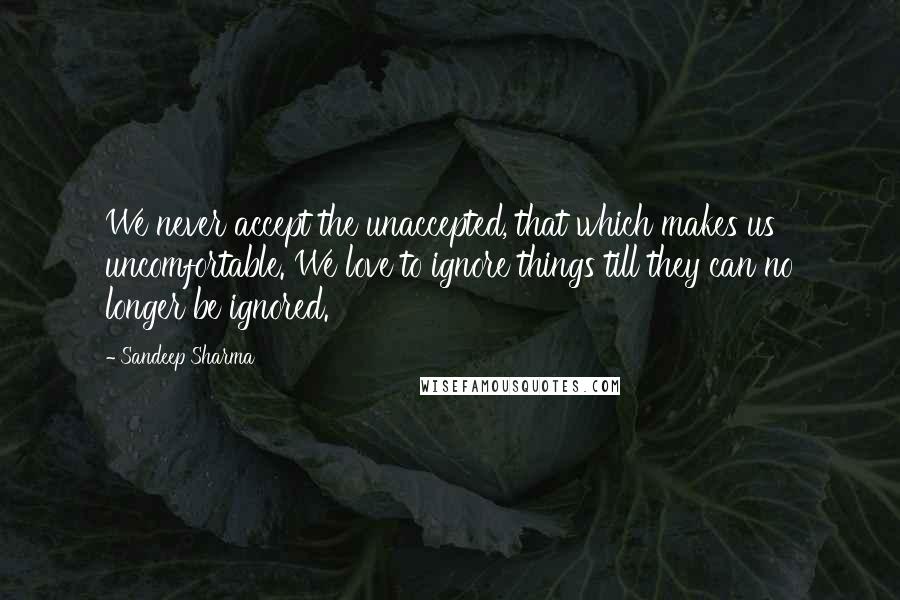 Sandeep Sharma Quotes: We never accept the unaccepted, that which makes us uncomfortable. We love to ignore things till they can no longer be ignored.