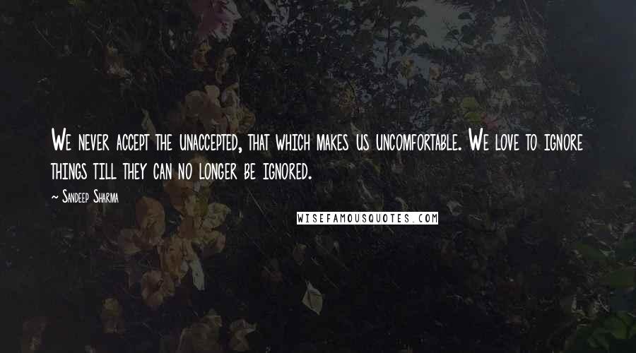 Sandeep Sharma Quotes: We never accept the unaccepted, that which makes us uncomfortable. We love to ignore things till they can no longer be ignored.