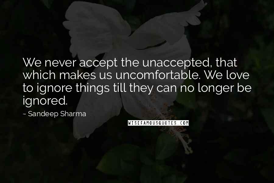 Sandeep Sharma Quotes: We never accept the unaccepted, that which makes us uncomfortable. We love to ignore things till they can no longer be ignored.