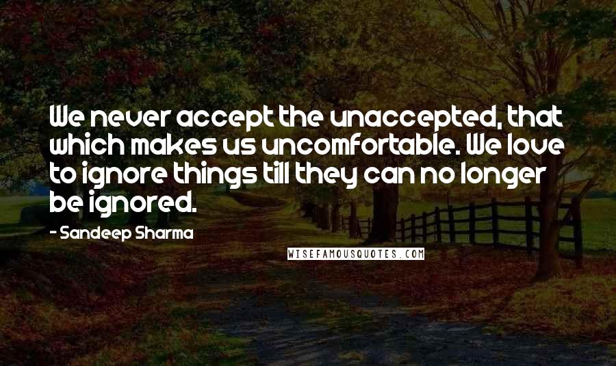 Sandeep Sharma Quotes: We never accept the unaccepted, that which makes us uncomfortable. We love to ignore things till they can no longer be ignored.