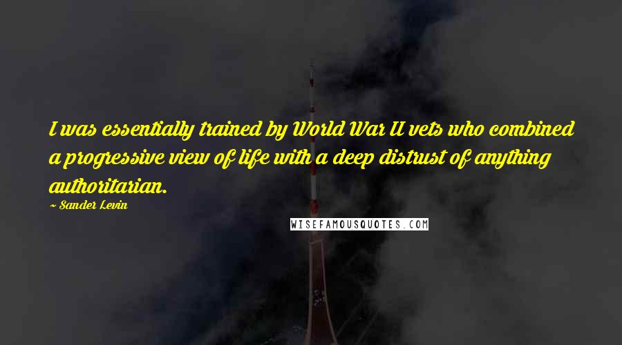 Sander Levin Quotes: I was essentially trained by World War II vets who combined a progressive view of life with a deep distrust of anything authoritarian.