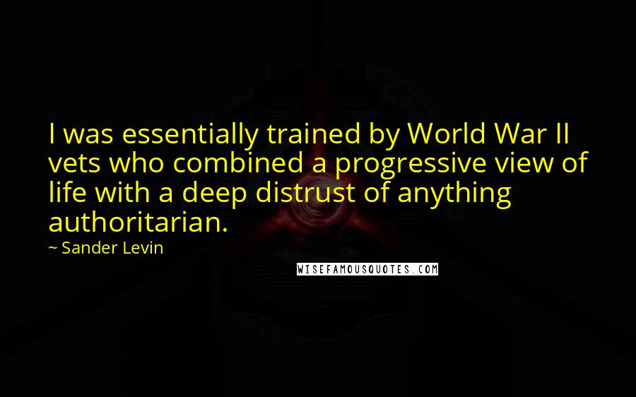 Sander Levin Quotes: I was essentially trained by World War II vets who combined a progressive view of life with a deep distrust of anything authoritarian.