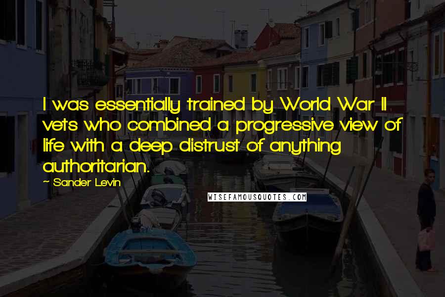 Sander Levin Quotes: I was essentially trained by World War II vets who combined a progressive view of life with a deep distrust of anything authoritarian.