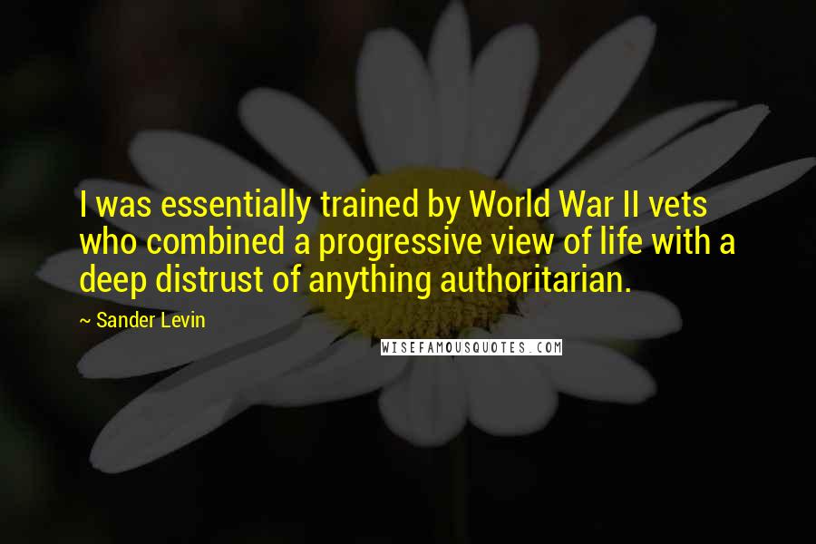 Sander Levin Quotes: I was essentially trained by World War II vets who combined a progressive view of life with a deep distrust of anything authoritarian.