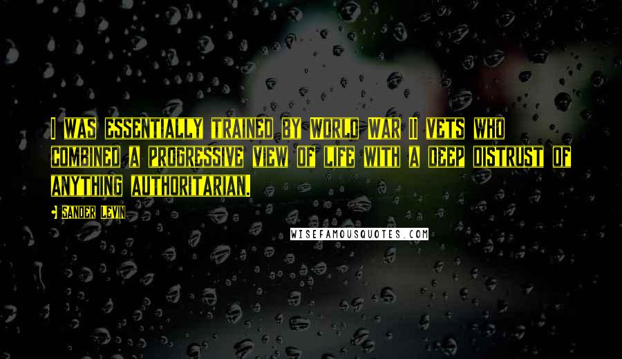 Sander Levin Quotes: I was essentially trained by World War II vets who combined a progressive view of life with a deep distrust of anything authoritarian.