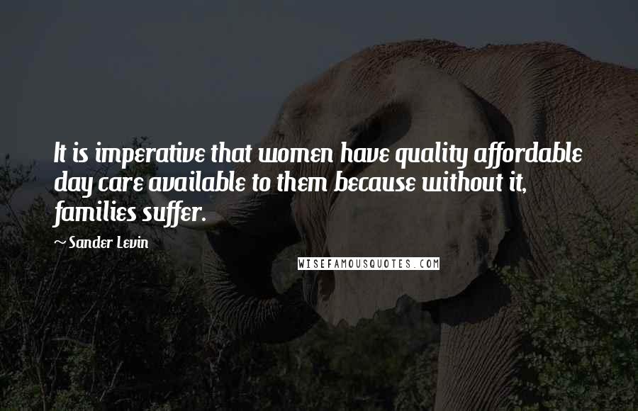 Sander Levin Quotes: It is imperative that women have quality affordable day care available to them because without it, families suffer.