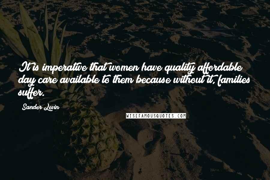 Sander Levin Quotes: It is imperative that women have quality affordable day care available to them because without it, families suffer.