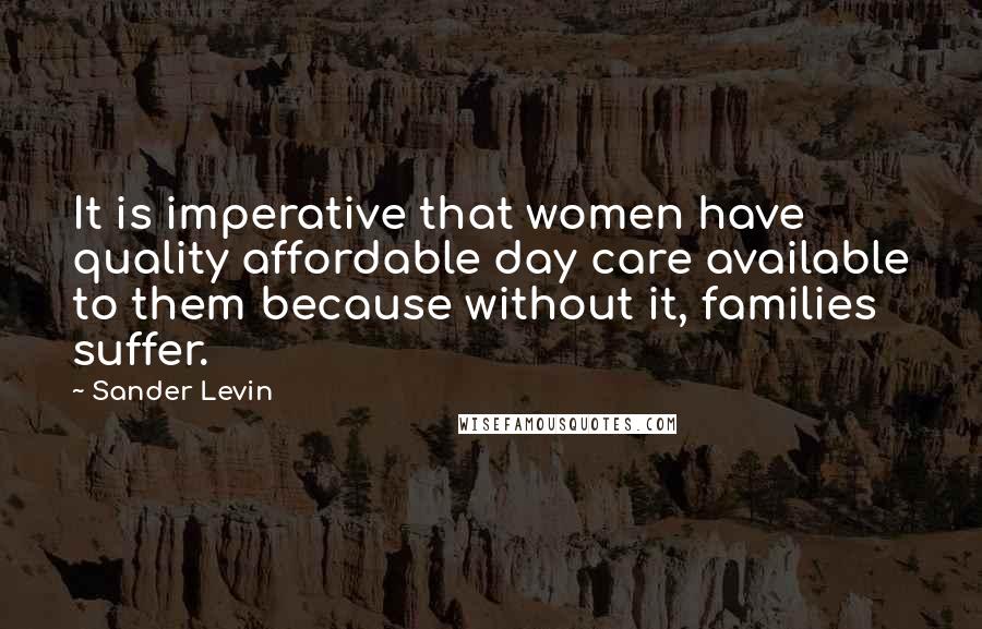 Sander Levin Quotes: It is imperative that women have quality affordable day care available to them because without it, families suffer.