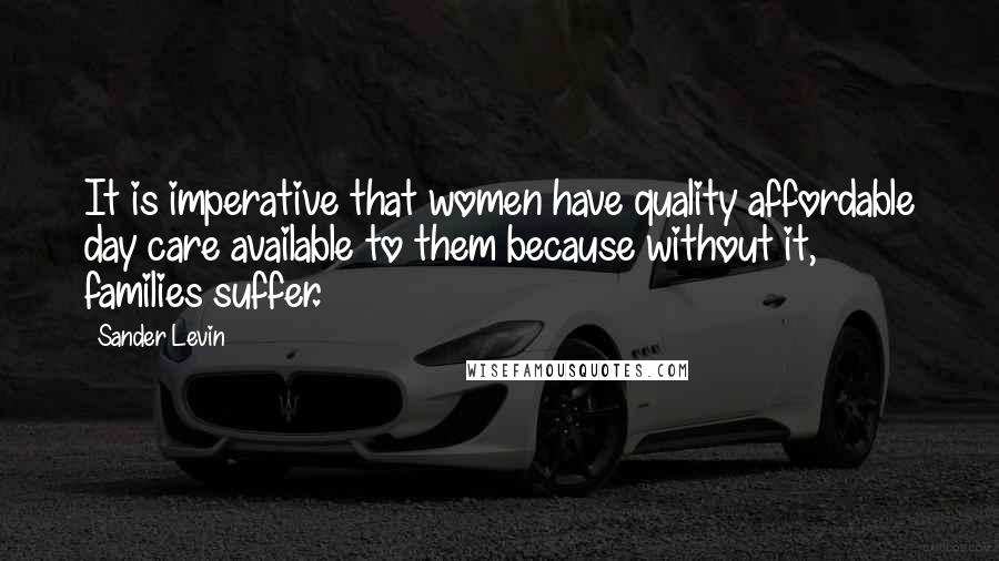 Sander Levin Quotes: It is imperative that women have quality affordable day care available to them because without it, families suffer.